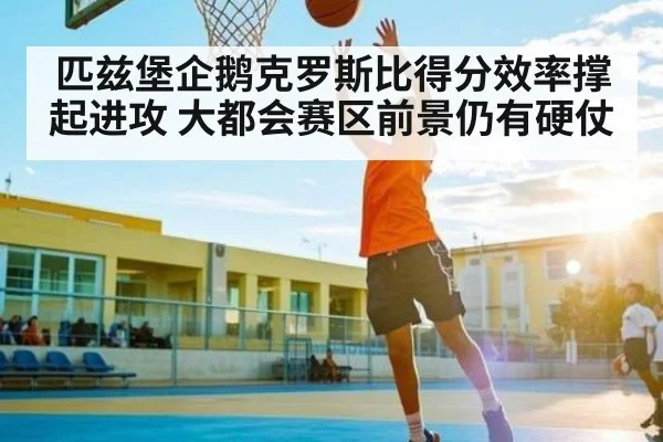 匹兹堡企鹅克罗斯比得分效率撑起进攻 大都会赛区前景仍有硬仗