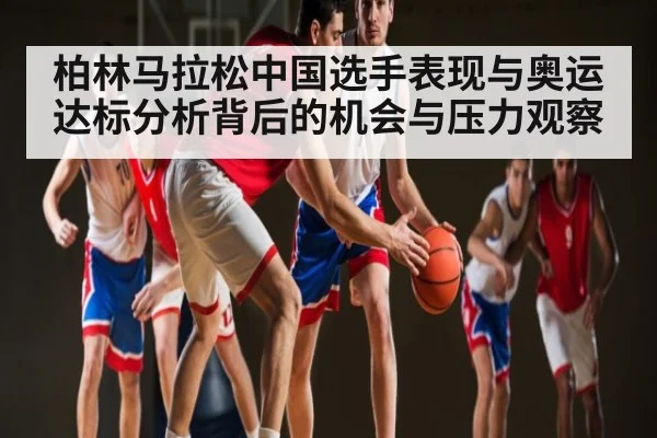 柏林马拉松中国选手表现与奥运达标分析背后的机会与压力观察